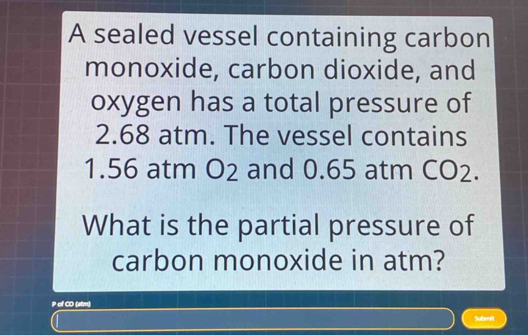 a sealed vessel containing carbon monoxide, carbon dioxide, and oxygen has a total pressure of 2.68 atm. the vessel contains 1.56 atm o2 and 0.65 atm co2. what is the partial pressure of carbon monoxide in atm? p of co (atm)