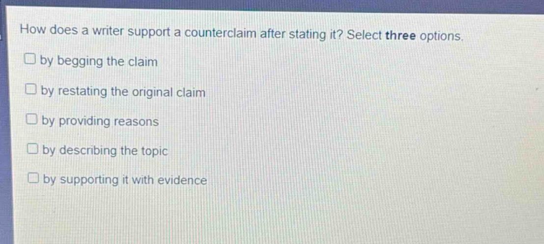 how does a writer support a counterclaim after stating it? select three options.\n□ by begging the claim\n□ by restating the original claim\n□ by providing reasons\n□ by describing the topic\n□ by supporting it with evidence