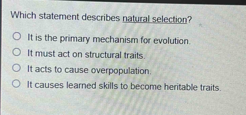 which statement describes natural selection?\no it is the primary mechanism for evolution.\no it must act on structural traits.\no it acts to cause overpopulation.\no it causes learned skills to become heritable traits.