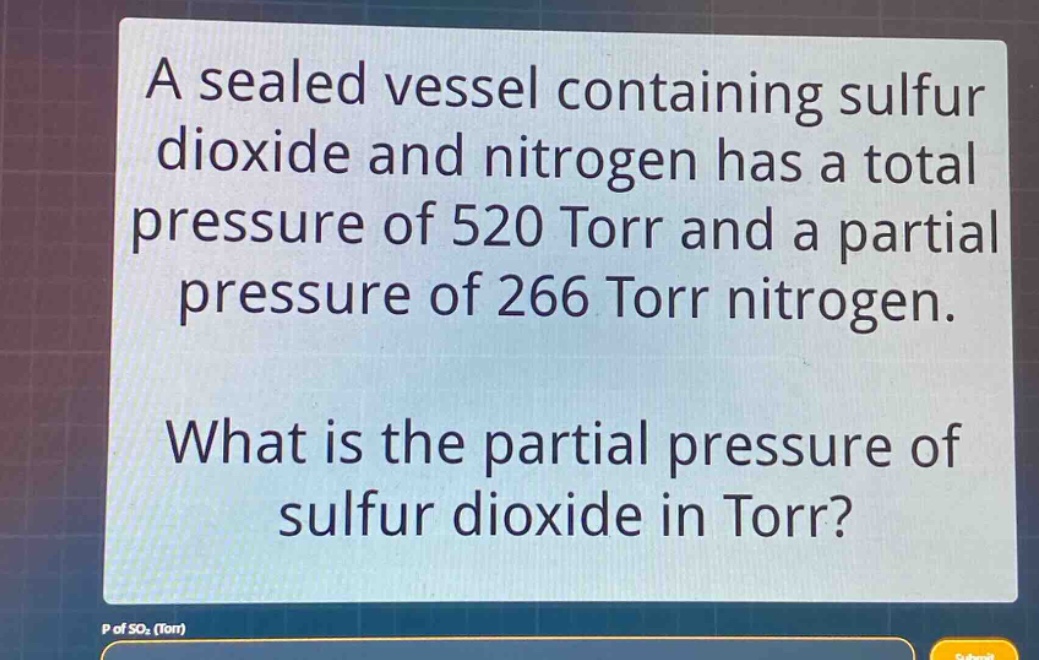a sealed vessel containing sulfur dioxide and nitrogen has a total pressure of 520 torr and a partial pressure of 266 torr nitrogen.\nwhat is the partial pressure of sulfur dioxide in torr?