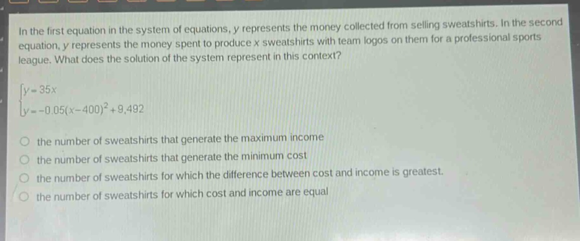 in the first equation in the system of equations, y represents the money collected from selling sweatshirts. in the second equation, y represents the money spent to produce x sweatshirts with team logos on them for a professional sports league. what does the solution of the system represent in this context?\n\\y = 35x\\\n\\y=-0.05(x - 400)^2+9492\\\no the number of sweatshirts that generate the maximum income\no the number of sweatshirts that generate the minimum cost\no the number of sweatshirts for which the difference between cost and income is greatest.\no the number of sweatshirts for which cost and income are equal