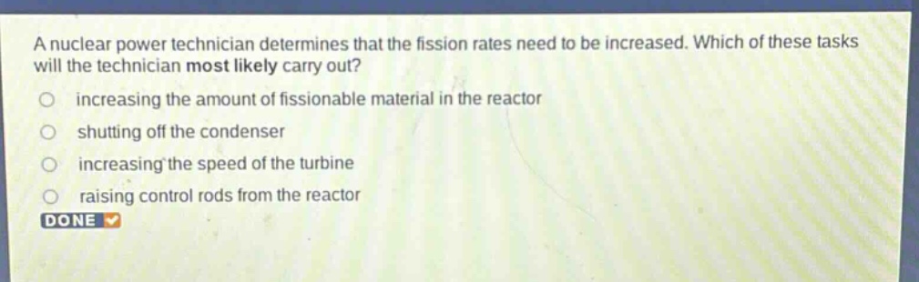a nuclear power technician determines that the fission rates need to be increased. which of these tasks will the technician most likely carry out?\n- increasing the amount of fissionable material in the reactor\n- shutting off the condenser\n- increasing the speed of the turbine\n- raising control rods from the reactor
