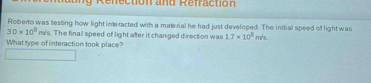 roberto was testing how light interacted with a material he had just developed. the initial speed of light was 3.0×10⁸ m/s. the final speed of light after it changed direction was 1.7×10⁸ m/s. what type of interaction took place?