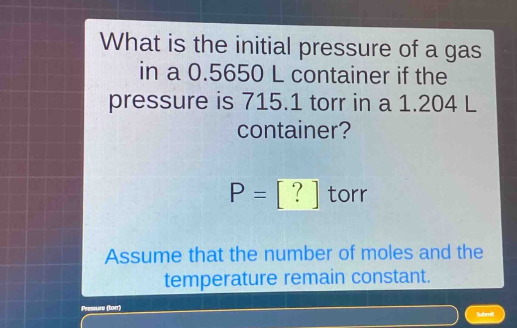 what is the initial pressure of a gas in a 0.5650 l container if the pressure is 715.1 torr in a 1.204 l container?\np = ? torr\nassume that the number of moles and the temperature remain constant.