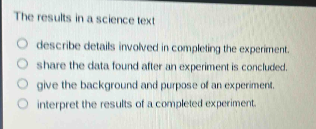 the results in a science text\n○ describe details involved in completing the experiment.\n○ share the data found after an experiment is concluded.\n○ give the background and purpose of an experiment.\n○ interpret the results of a completed experiment.