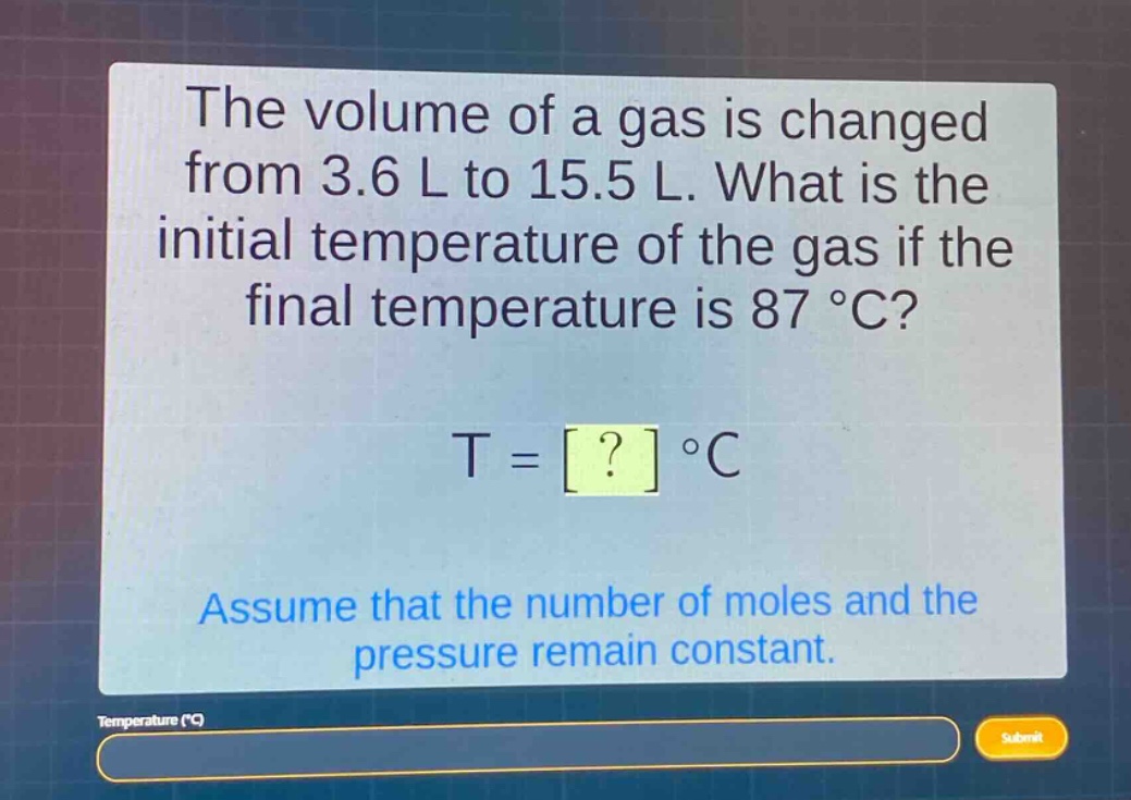 the volume of a gas is changed from 3.6 l to 15.5 l. what is the initial temperature of the gas if the final temperature is 87 °c?\nt = ? °c\nassume that the number of moles and the pressure remain constant.