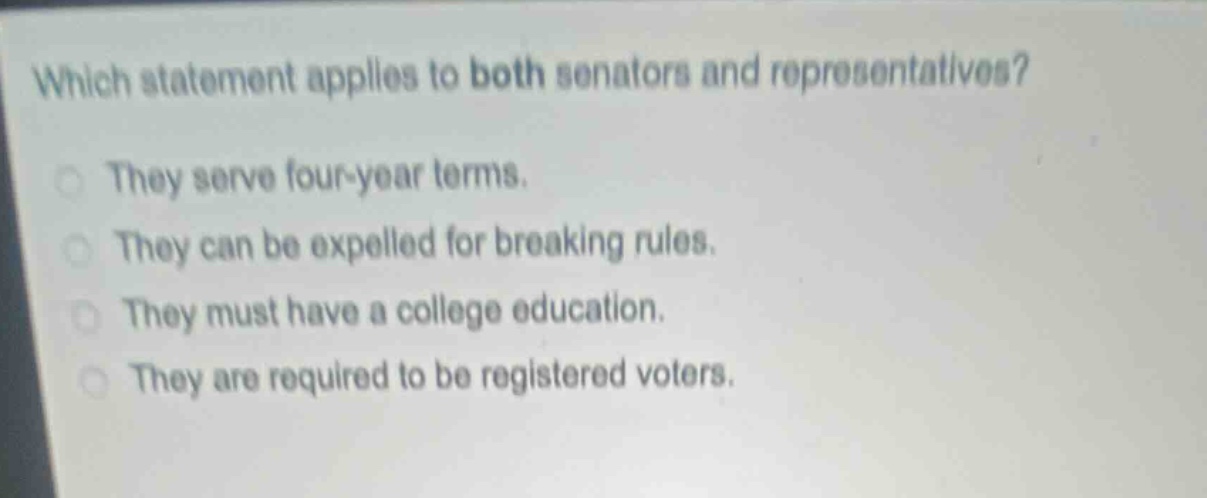 which statement applies to both senators and representatives?\nthey serve four - year terms.\nthey can be expelled for breaking rules.\nthey must have a college education.\nthey are required to be registered voters.