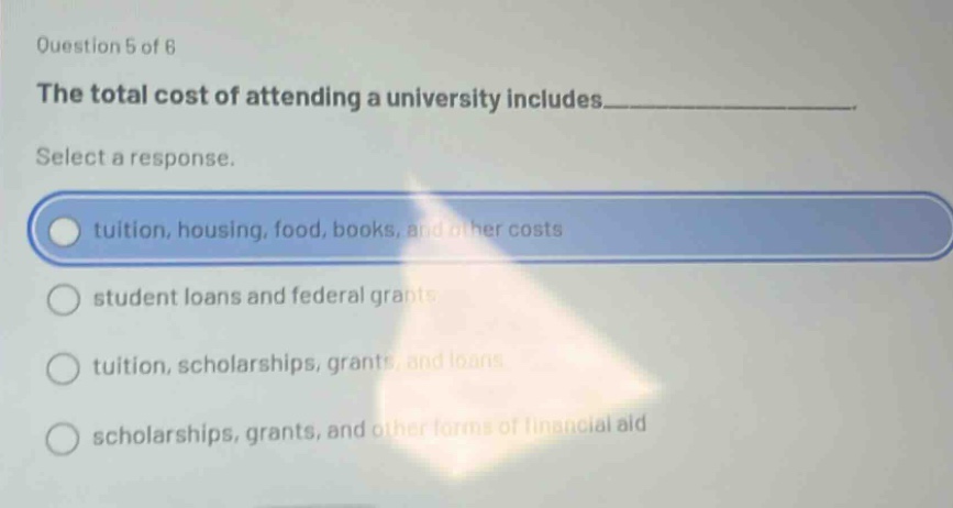 question 5 of 6\nthe total cost of attending a university includes__________.\nselect a response.\ntuition, housing, food, books, and other costs\nstudent loans and federal grants\ntuition, scholarships, grants, and loans\nscholarships, grants, and other forms of financial aid