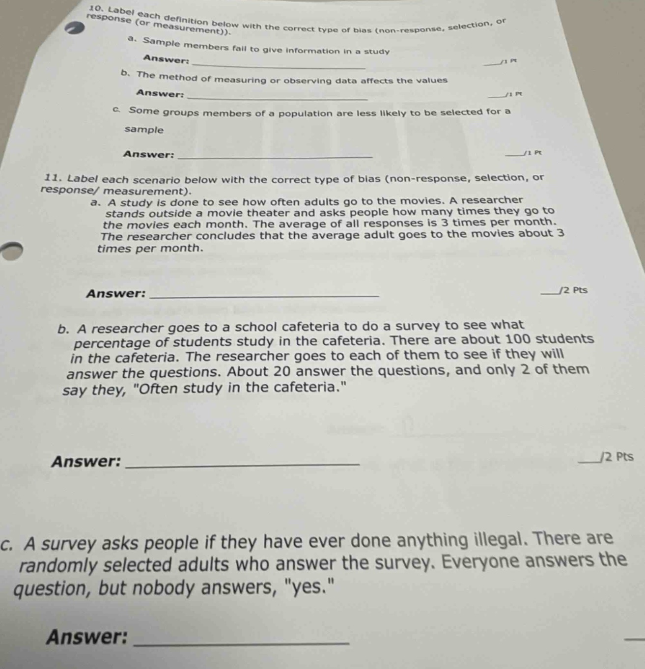 10. label each definition below with the correct type of bias (non - response, selection, or response (or measurement)).\na. sample members fail to give information in a study\nanswer: \n/1 pt\nb. the method of measuring or observing data affects the values\nanswer: \n/1 pt\nc. some groups members of a population are less likely to be selected for a sample\nanswer: \n/1 pt\n11. label each scenario below with the correct type of bias (non - response, selection, or response/ measurement).\na. a study is done to see how often adults go to the movies. a researcher stands outside a movie theater and asks people how many times they go to the movies each month. the average of all responses is 3 times per month. the researcher concludes that the average adult goes to the movies about 3 times per month.\nanswer: \n/2 pts\nb. a researcher goes to a school cafeteria to do a survey to see what percentage of students study in the cafeteria. there are about 100 students in the cafeteria. the researcher goes to each of them to see if they will answer the questions. about 20 answer the questions, and only 2 of them say they, \often study in the cafeteria.\\nanswer: \n/2 pts\nc. a survey asks people if they have ever done anything illegal. there are randomly selected adults who answer the survey. everyone answers the question, but nobody answers, \yes.\\nanswer: