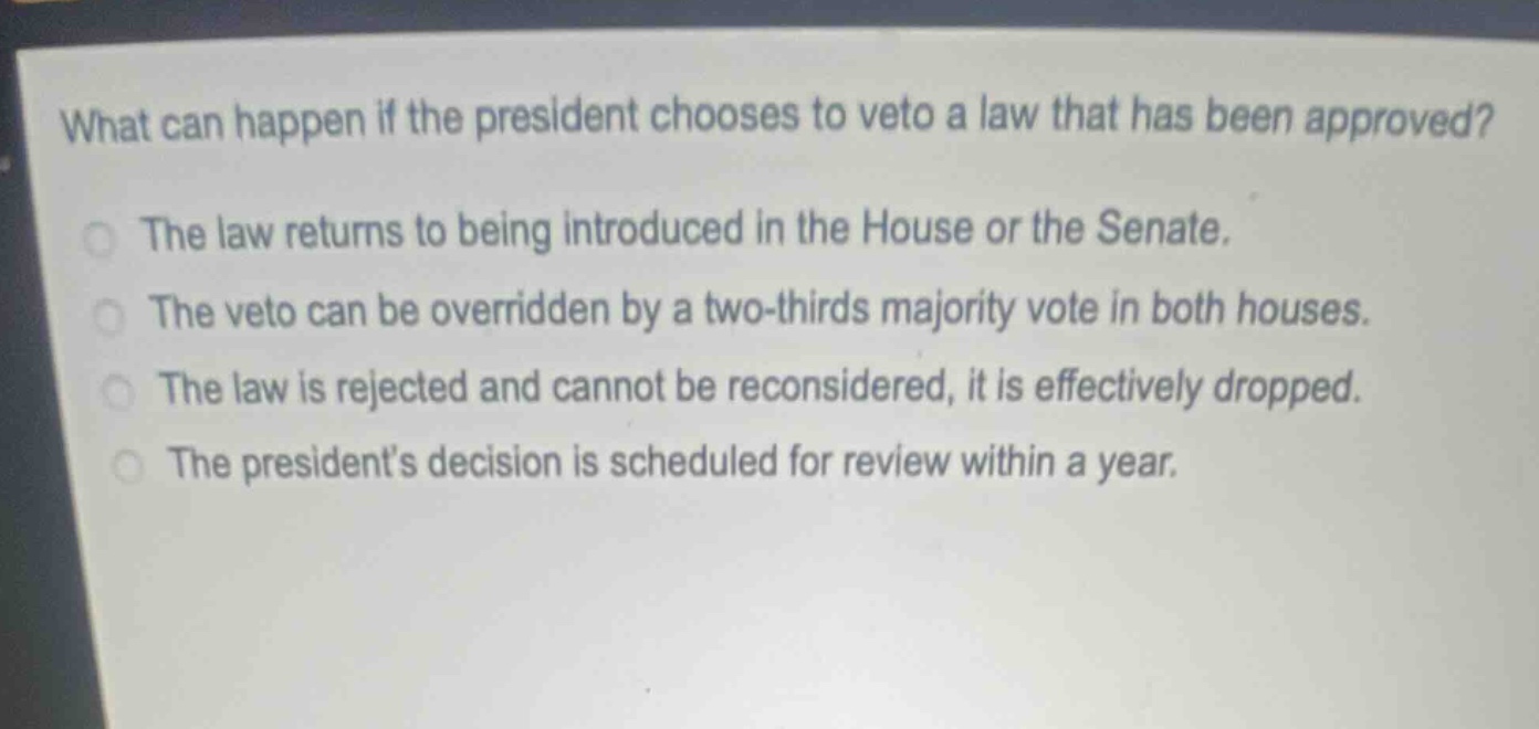 what can happen if the president chooses to veto a law that has been approved?\nthe law returns to being introduced in the house or the senate.\nthe veto can be overridden by a two - thirds majority vote in both houses.\nthe law is rejected and cannot be reconsidered, it is effectively dropped.\nthe presidents decision is scheduled for review within a year.