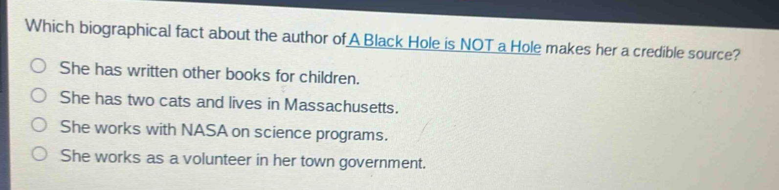 which biographical fact about the author of a black hole is not a hole makes her a credible source?\nshe has written other books for children.\nshe has two cats and lives in massachusetts.\nshe works with nasa on science programs.\nshe works as a volunteer in her town government.