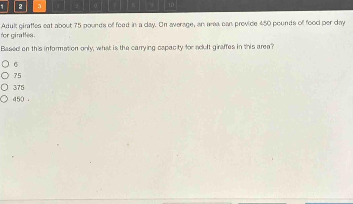 adult giraffes eat about 75 pounds of food in a day. on average, an area can provide 450 pounds of food per day for giraffes. based on this information only, what is the carrying capacity for adult giraffes in this area?\no 6\no 75\no 375\no 450