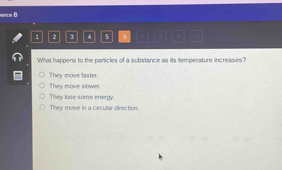 what happens to the particles of a substance as its temperature increases?\nthey move faster.\nthey move slower.\nthey lose some energy.\nthey move in a circular direction.