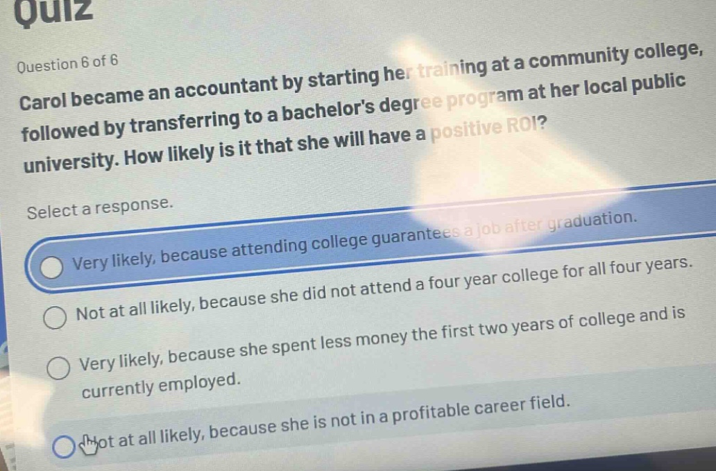 quiz\nquestion 6 of 6\ncarol became an accountant by starting her training at a community college, followed by transferring to a bachelors degree program at her local public university. how likely is it that she will have a positive roi?\nselect a response.\nvery likely, because attending college guarantees a job after graduation.\nnot at all likely, because she did not attend a four - year college for all four years.\nvery likely, because she spent less money the first two years of college and is currently employed.\nnot at all likely, because she is not in a profitable career field.