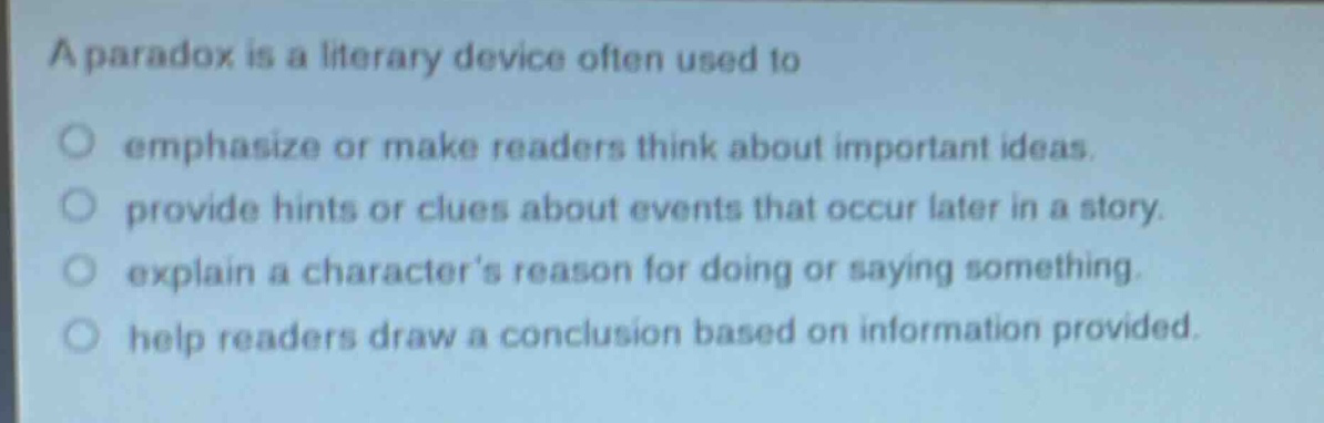 a paradox is a literary device often used to\n○ emphasize or make readers think about important ideas.\n○ provide hints or clues about events that occur later in a story.\n○ explain a characters reason for doing or saying something.\n○ help readers draw a conclusion based on information provided.