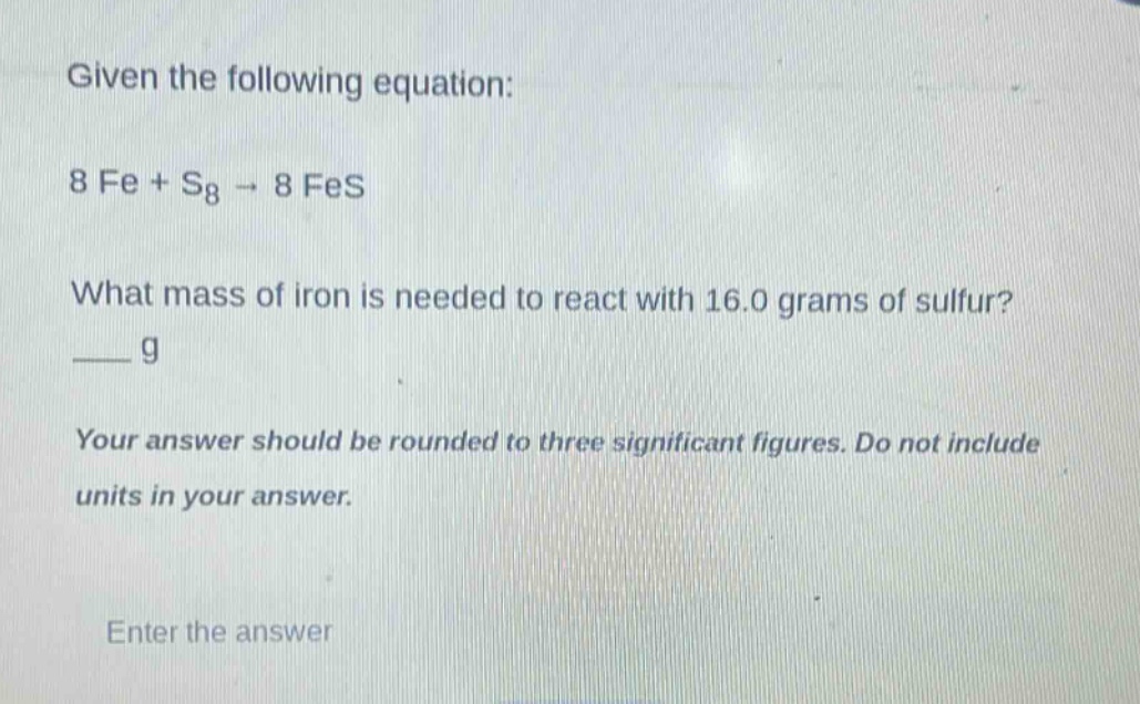 given the following equation: 8 fe + s₈ → 8 fes what mass of iron is needed to react with 16.0 grams of sulfur? ___ g your answer should be rounded to three significant figures. do not include units in your answer. enter the answer