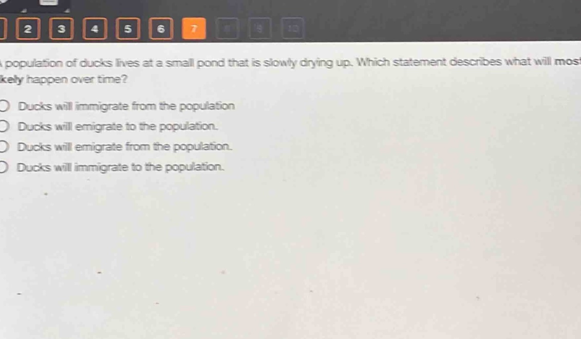 a population of ducks lives at a small pond that is slowly drying up. which statement describes what will most likely happen over time?\nducks will immigrate from the population\nducks will emigrate to the population.\nducks will emigrate from the population.\nducks will immigrate to the population.