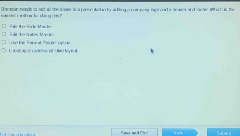 brendan needs to edit all the slides in a presentation by adding a company logo and a header and footer. which is the easiest method for doing this?\nedit the slide master.\nedit the notes master.\nuse the format painter option.\ncreating an additional slide layout.