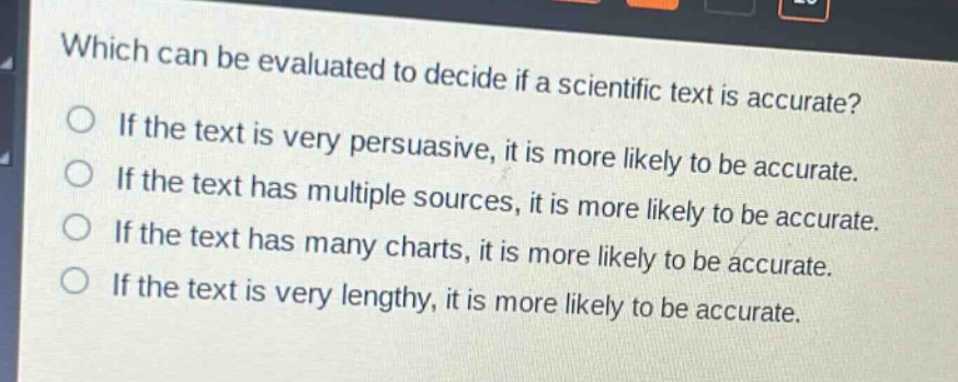 which can be evaluated to decide if a scientific text is accurate?\nif the text is very persuasive, it is more likely to be accurate.\nif the text has multiple sources, it is more likely to be accurate.\nif the text has many charts, it is more likely to be accurate.\nif the text is very lengthy, it is more likely to be accurate.