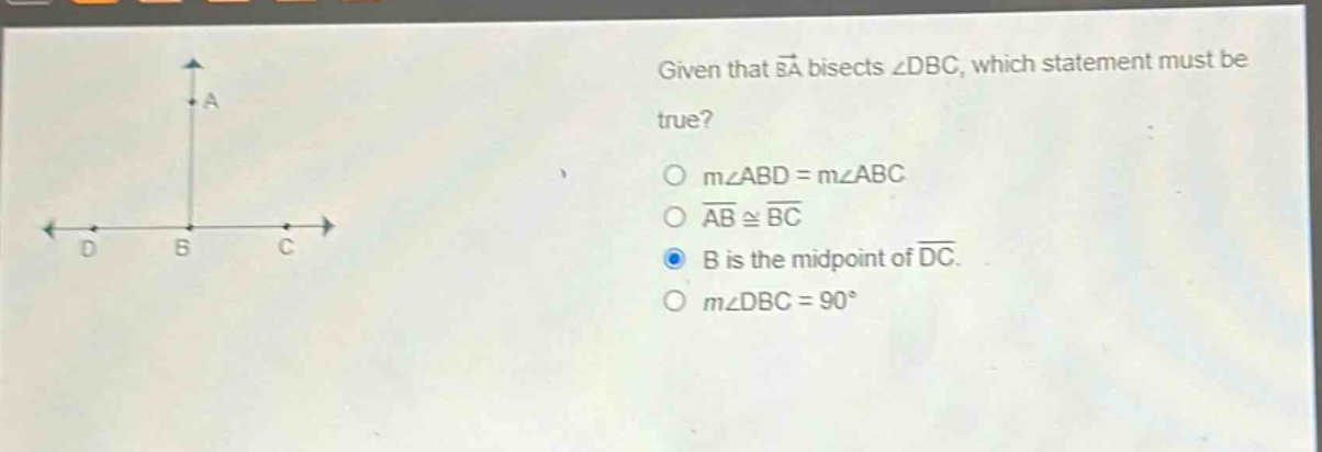 given that ba bisects ∠dbc, which statement must be true?\no m∠abd = m∠abc\no ab ≅ bc\no b is the mid - point of dc.\no m∠dbc = 90°