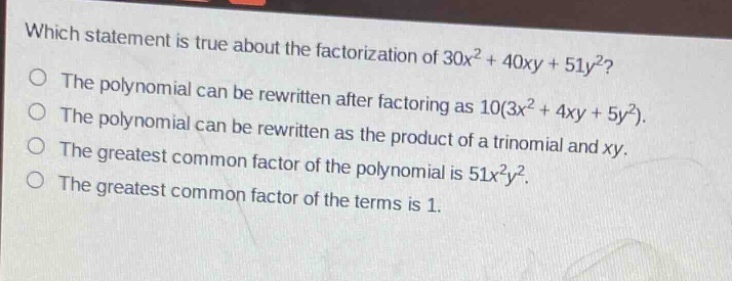 which statement is true about the factorization of 30x² + 40xy + 51y²?\nthe polynomial can be rewritten after factoring as 10(3x² + 4xy + 5y²).\nthe polynomial can be rewritten as the product of a trinomial and xy.\nthe greatest common factor of the polynomial is 51x²y².\nthe greatest common factor of the terms is 1.