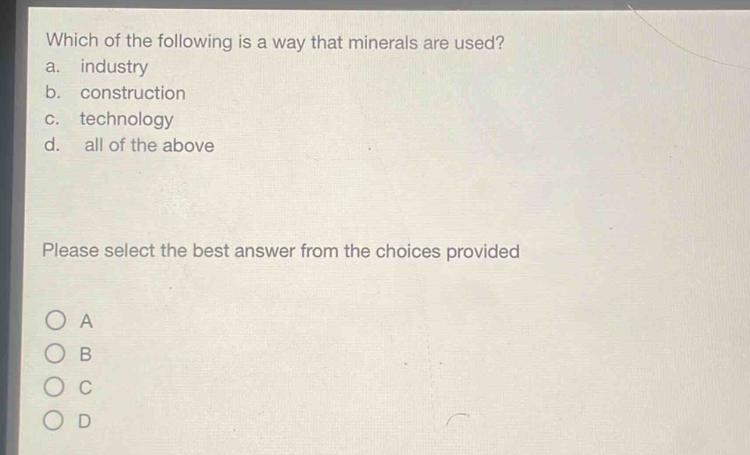 which of the following is a way that minerals are used?\na. industry\nb. construction\nc. technology\nd. all of the above\nplease select the best answer from the choices provided\no a\no b\no c\no d