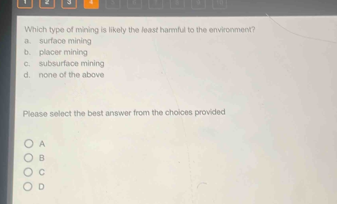 which type of mining is likely the least harmful to the environment?\na. surface mining\nb. placer mining\nc. subsurface mining\nd. none of the above\nplease select the best answer from the choices provided\na\nb\nc\nd