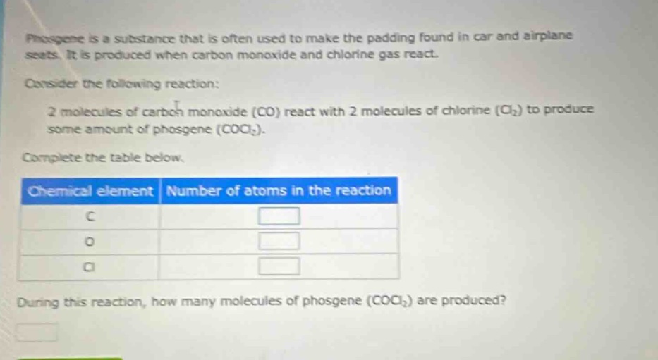 phosgene is a substance that is often used to make the padding found in car and airplane seats. it is produced when carbon monoxide and chlorine gas react.\nconsider the following reaction:\n2 molecules of carbon monoxide (co) react with 2 molecules of chlorine (cl₂) to produce some amount of phosgene (cocl₂).\ncomplete the table below.\n| chemical element | number of atoms in the reaction |\n| ---- | ---- |\n| c | |\n| o | |\n| cl | |\nduring this reaction, how many molecules of phosgene (cocl₂) are produced?