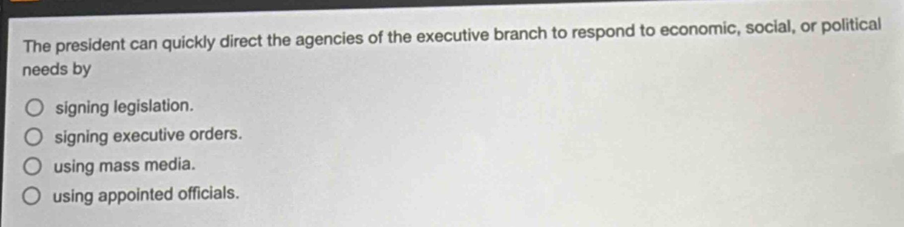 the president can quickly direct the agencies of the executive branch to respond to economic, social, or political needs by\n○ signing legislation.\n○ signing executive orders.\n○ using mass media.\n○ using appointed officials.