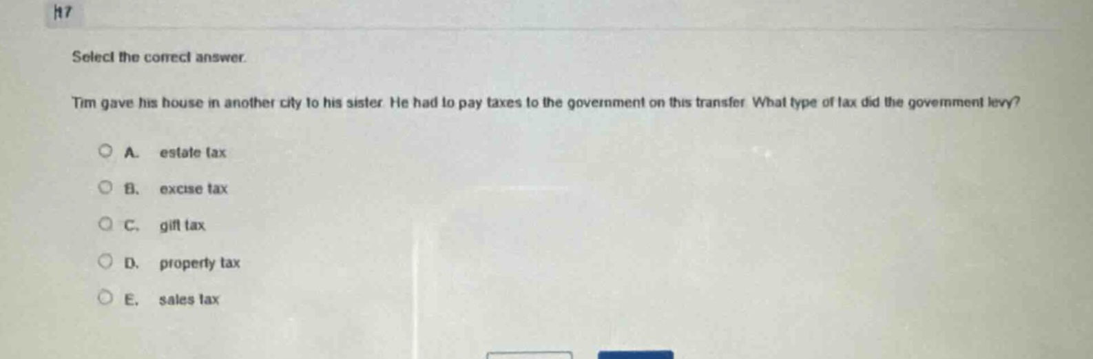 select the correct answer.\ntim gave his house in another city to his sister. he had to pay taxes to the government on this transfer. what type of tax did the government levy?\na. estate tax\nb. excise tax\nc. gift tax\nd. property tax\ne. sales tax