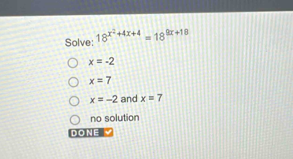solve: $18^{x^{2}+4x + 4}=18^{9x + 18}$\n$x=-2$\n$x = 7$\n$x=-2$ and $x = 7$\nno solution