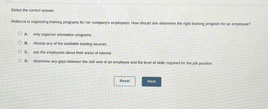 select the correct answer. rebecca is organizing training programs for her companys employees. how should she determine the right training program for an employee? a. only organize orientation programs b. choose any of the available training sources c. ask the employees about their areas of interest d. determine any gaps between the skill sets of an employee and the level of skills required for the job position