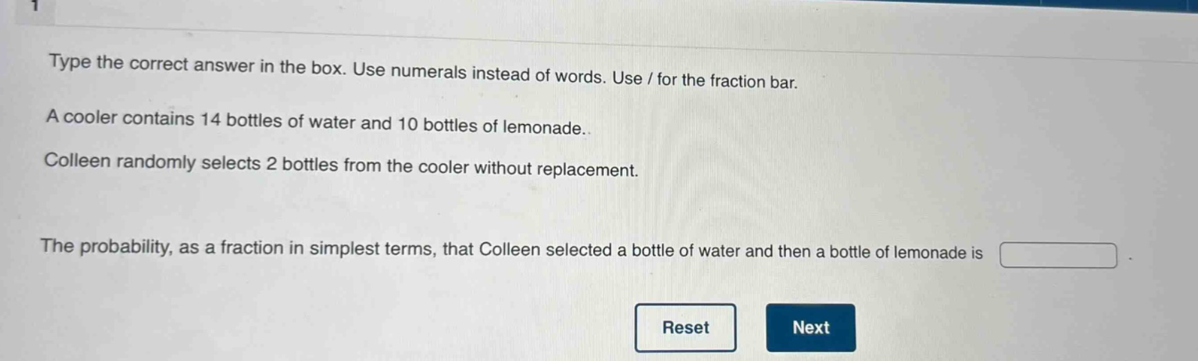 type the correct answer in the box. use numerals instead of words. use / for the fraction bar. a cooler contains 14 bottles of water and 10 bottles of lemonade. colleen randomly selects 2 bottles from the cooler without replacement. the probability, as a fraction in simplest terms, that colleen selected a bottle of water and then a bottle of lemonade is