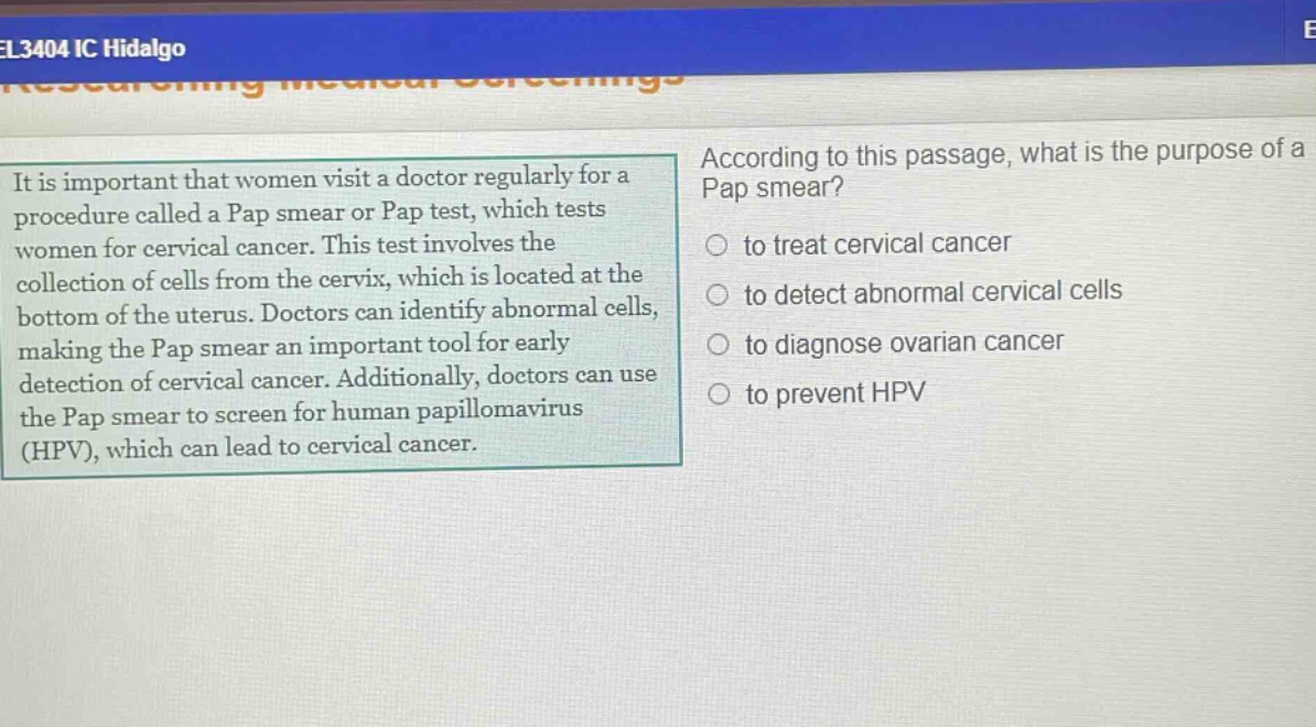 it is important that women visit a doctor regularly for a procedure called a pap smear or pap test, which tests women for cervical cancer. this test involves the collection of cells from the cervix, which is located at the bottom of the uterus. doctors can identify abnormal cells, making the pap smear an important tool for early detection of cervical cancer. additionally, doctors can use the pap smear to screen for human papillomavirus (hpv), which can lead to cervical cancer. according to this passage, what is the purpose of a pap smear? to treat cervical cancer to detect abnormal cervical cells to diagnose ovarian cancer to prevent hpv