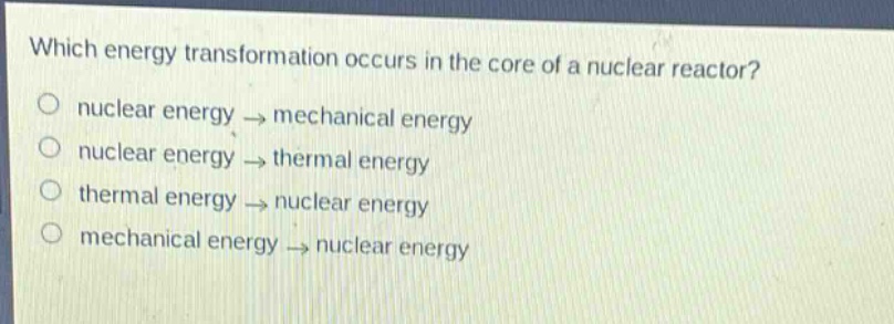 which energy transformation occurs in the core of a nuclear reactor?\n nuclear energy → mechanical energy\n nuclear energy → thermal energy\n thermal energy → nuclear energy\n mechanical energy → nuclear energy
