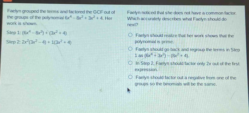 faelyn grouped the terms and factored the gcf out of the groups of the polynomial 6x^4 - 8x^2 + 3x^2 + 4. her work is shown. step 1: (6x^4 - 8x^2)+(3x^2 + 4) step 2: 2x^2(3x^2 - 4)+1(3x^2 + 4) faelyn noticed that she does not have a common factor. which accurately describes what faelyn should do next? faelyn should realize that her work shows that the polynomial is prime. faelyn should go back and regroup the terms in step 1 as (6x^4 + 3x^2)-(8x^2 + 4). in step 2, faelyn should factor only 2x out of the first expression. faelyn should factor out a negative from one of the groups so the binomials will be the same.