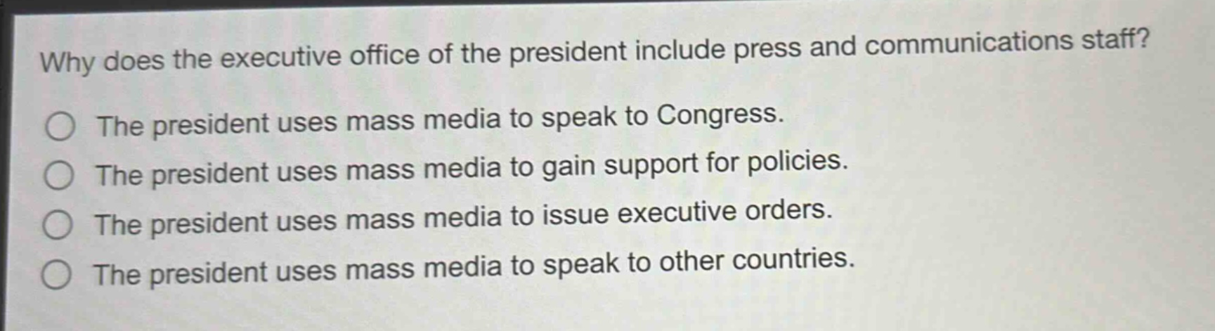 why does the executive office of the president include press and communications staff?\nthe president uses mass media to speak to congress.\nthe president uses mass media to gain support for policies.\nthe president uses mass media to issue executive orders.\nthe president uses mass media to speak to other countries.