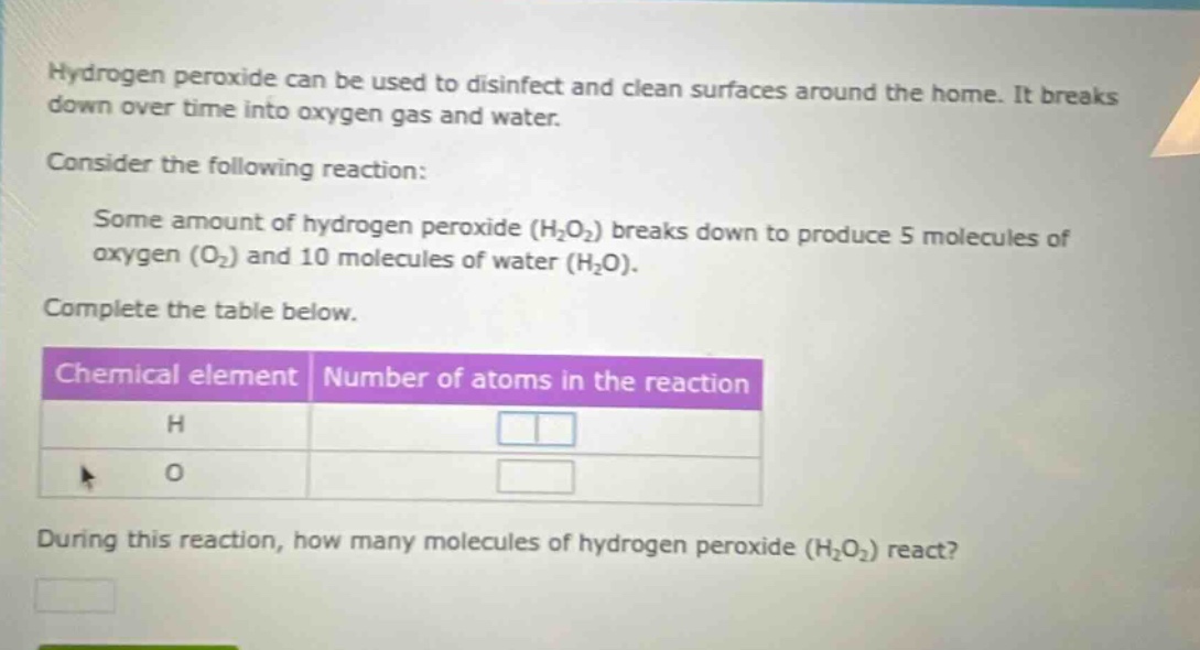 hydrogen peroxide can be used to disinfect and clean surfaces around the home. it breaks down over time into oxygen gas and water.\nconsider the following reaction:\nsome amount of hydrogen peroxide (h₂o₂) breaks down to produce 5 molecules of oxygen (o₂) and 10 molecules of water (h₂o).\ncomplete the table below.\n| chemical element | number of atoms in the reaction |\n| ---- | ---- |\n| h | |\n| o | |\nduring this reaction, how many molecules of hydrogen peroxide (h₂o₂) react?