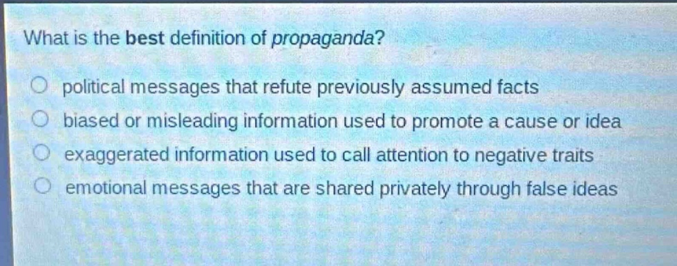 what is the best definition of propaganda?\no political messages that refute previously assumed facts\no biased or misleading information used to promote a cause or idea\no exaggerated information used to call attention to negative traits\no emotional messages that are shared privately through false ideas
