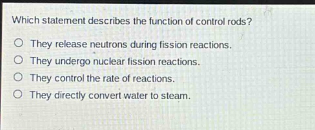 which statement describes the function of control rods?\no they release neutrons during fission reactions.\no they undergo nuclear fission reactions.\no they control the rate of reactions.\no they directly convert water to steam.