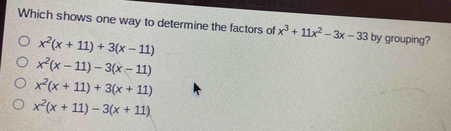 which shows one way to determine the factors of $x^{3}+11x^{2}-3x - 33$ by grouping?\n$x^{2}(x + 11)+3(x - 11)$\n$x^{2}(x - 11)-3(x - 11)$\n$x^{2}(x + 11)+3(x + 11)$\n$x^{2}(x + 11)-3(x + 11)$
