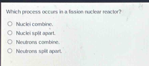 which process occurs in a fission nuclear reactor?\nnuclei combine.\nnuclei split apart.\nneutrons combine.\nneutrons split apart.