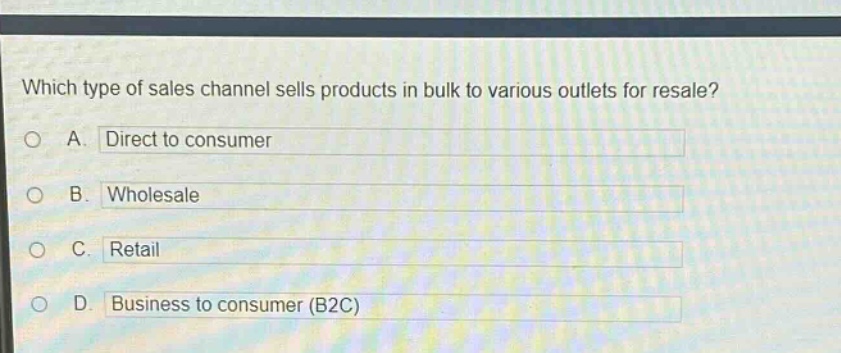 which type of sales channel sells products in bulk to various outlets for resale?\na. direct to consumer\nb. wholesale\nc. retail\nd. business to consumer (b2c)