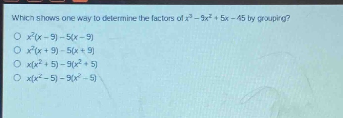 which shows one way to determine the factors of $x^{3}-9x^{2}+5x - 45$ by grouping?\n$x^{2}(x - 9)-5(x - 9)$\n$x^{2}(x + 9)-5(x + 9)$\n$x(x^{2}+5)-9(x^{2}+5)$\n$x(x^{2}-5)-9(x^{2}-5)$