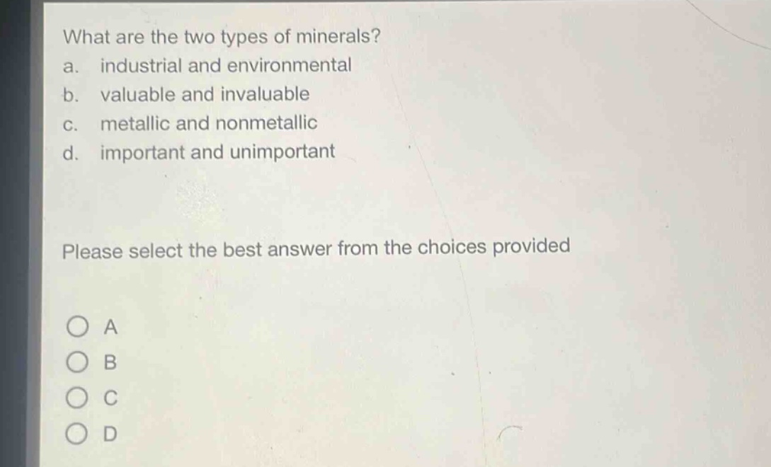what are the two types of minerals?\na. industrial and environmental\nb. valuable and invaluable\nc. metallic and nonmetallic\nd. important and unimportant\nplease select the best answer from the choices provided\n○ a\n○ b\n○ c\n○ d