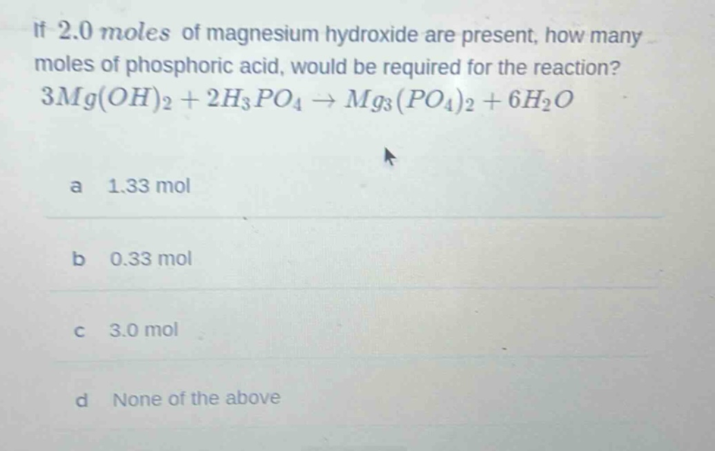 if 2.0 moles of magnesium hydroxide are present, how many moles of phosphoric acid, would be required for the reaction? 3mg(oh)₂ + 2h₃po₄ → mg₃(po₄)₂ + 6h₂o\na 1.33 mol\nb 0.33 mol\nc 3.0 mol\nd none of the above