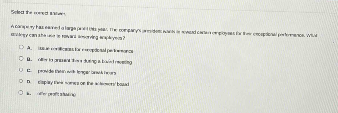 select the correct answer.\na company has earned a large profit this year. the companys president wants to reward certain employees for their exceptional performance. what strategy can she use to reward deserving employees?\na. issue certificates for exceptional performance\nb. offer to present them during a board meeting\nc. provide them with longer break hours\nd. display their names on the achievers board\ne. offer profit sharing