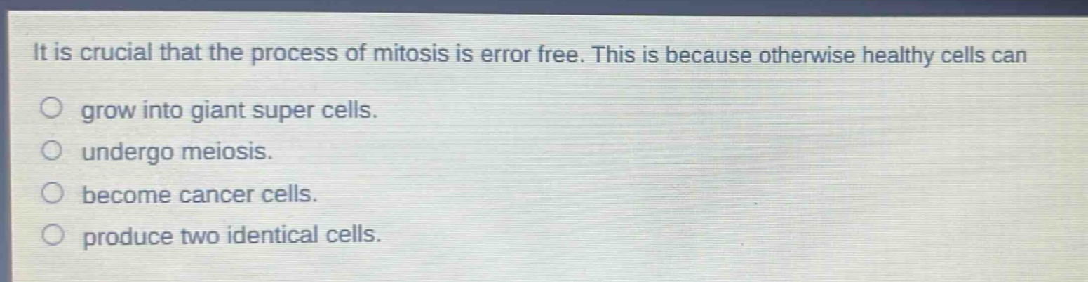 it is crucial that the process of mitosis is error free. this is because otherwise healthy cells can\n○ grow into giant super cells.\n○ undergo meiosis.\n○ become cancer cells.\n○ produce two identical cells.