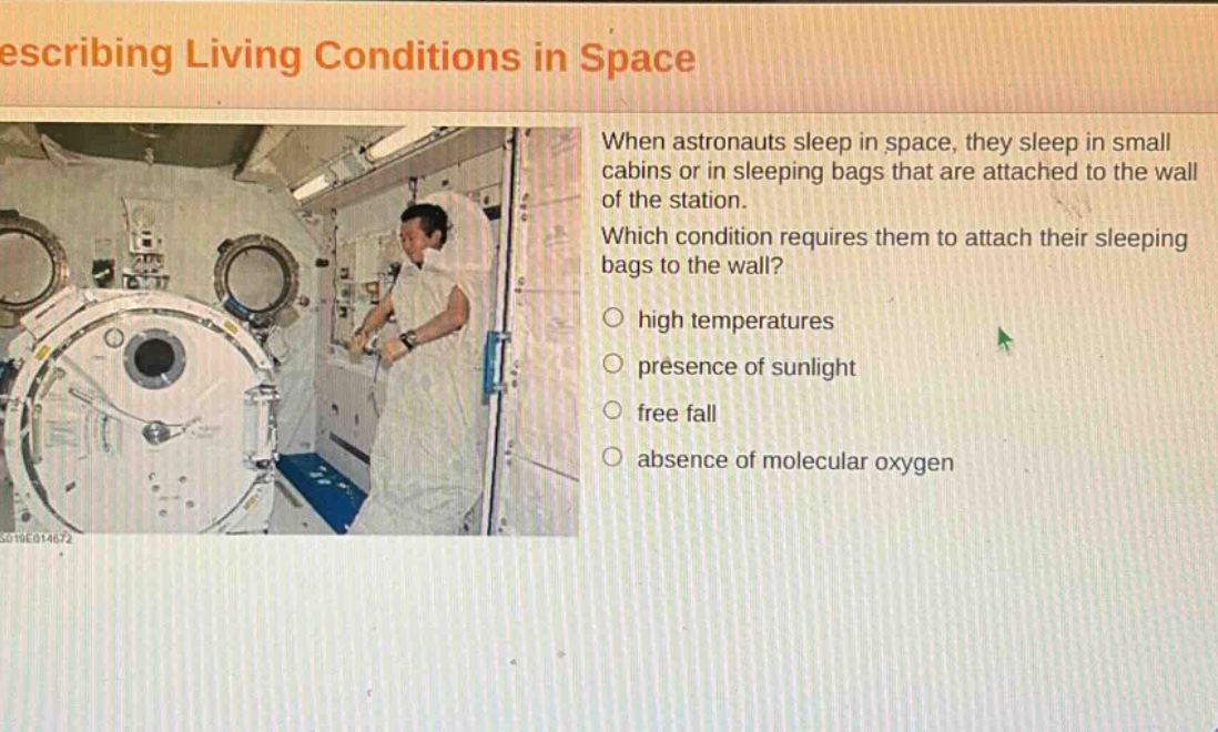 describing living conditions in space\nwhen astronauts sleep in space, they sleep in small cabins or in sleeping bags that are attached to the wall of the station.\nwhich condition requires them to attach their sleeping bags to the wall?\n○ high temperatures\n○ presence of sunlight\n○ free fall\n○ absence of molecular oxygen
