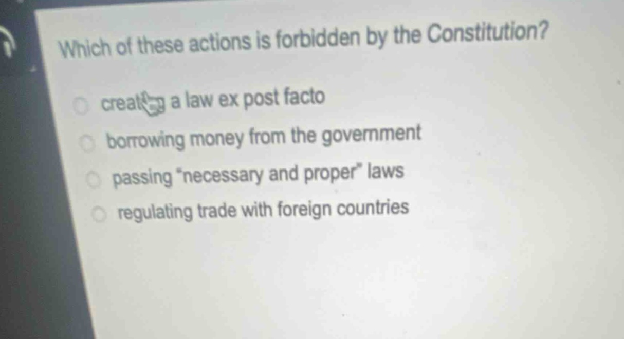 which of these actions is forbidden by the constitution?\n creating a law ex post facto\n borrowing money from the government\n passing \necessary and proper\ laws\n regulating trade with foreign countries